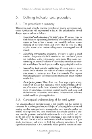 5. Defining indicator sets: procedure
5.1. The procedure: a summary
This section deals with the practical procedure of finding appropriate indi-
cators. Applications will be presented in Sec. 6. The procedure has several
distinct aspects and are as follows:
• Conceptual understanding of the total system. We cannot hope to
find indicators representing the viability of systems and subsystems
unless we have at least a crude, but essentially realistic, under-
standing of the total system and know what to look for. This
requires a conceptual understanding as—at least—a good mental
model.
• Identifying representative indicators. We have to select a small
number of representative indicators from a vast number of poten-
tial candidates in the system and its subsystems. This means con-
centrating on essential variables of those subsystems that are essen-
tial to viability of the total system, and/or aggregating information.
• Quantifying basic orientor satisfaction. We must arrive at state-
ments about whether the viability of certain subsystems or the
total system is threatened and, if so, how seriously. This requires
translating indicator information into information about orientor
satisfaction.
• Participative process. These three procedural steps require a large
number of choices that necessarily reflect the knowledge and val-
ues of those who make them. It is essential to bring in a wide spec-
trum of knowledge, experience, mental models, and social and
environmental concerns to ensure that a comprehensive indicator
set is found for a given application.
5.2. Conceptual understanding of the total system
Full understanding of the total system is not possible, but that cannot be
an excuse for not doing the best possible job of collecting information and
piecing together a comprehensive conceptual or even formal model of the
system, its components and their interactions. It is usually possible to cap-
ture essential processes and relationships even in crude models, and the
model can always be improved as new knowledge is gained about the sys-
tem. We need this information to determine which subsystems are of par-
ticular importance and where to look for indicator candidates. It was
argued earlier (see Secs. 4.5–4.7) that the widest possible horizon of atten-
Indicators for Sustainable Development: Theory, Method, Applications
A Report to the Balaton Group
57
Ind for SD - Balaton 12/21/98 4:20 PM Page 57
 