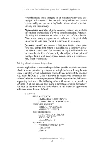 Note: this means that a changing set of indicators will be used dur-
ing system development. For example, using soil nutrient content
represented by the nutrient being ‘in the minimum’ and, therefore,
limiting soil productivity.
• Representative indicator. Identify a variable that provides a reliable
information characteristic of a whole complex situation. For exam-
ple, using the occurrence of lichen as indicator of air pollution.
Note: when using a representative indicator, it is particularly
important to state clearly what it is supposed to represent.
• Subjective viability assessment. If little quantitative information
for a vital component system is available, use a summary subjec-
tive viability assessment. For example, usually it will be sufficient
to assess the viability of a system by the subjective impression of
health or lack of it of a component system, such as a person, ani-
mal, forest or company.
Adding detail: orientor hierarchies
In some applications it may not be possible to provide a definite answer to
a basic orientor question by reference to a single indicator. It may be nec-
essary to employ several indicators to cover different aspects of the question
(e.g., about SECURITY), and it may even be necessary to construct a hier-
archy of orientors to correctly represent different aspects and to define cor-
responding indicators. The following scheme illustrates the approach for
SECURITY at the national level using a three-level orientor hierarchy.53
For each of the orientors and suborientors in this hierarchy, appropriate
indicators would have to defined.
SECURITY
SUPPLY SECURITY
DIVERSIFICATION OF INPUTS
CONSERVATION OF RESOURCES
NATIONAL SECURITY
INTERNATIONAL PEACE
MILITARY STRENGTH
RISK PROTECTION
SAFE LIVING CONDITIONS
SOCIAL SECURITY
LEGAL SECURITY
RESILIENCE
PERTURBATION SECURITY
SOLIDARITY
JUSTICE
Indicators for Sustainable Development: Theory, Method, Applications
A Report to the Balaton Group
61
Ind for SD - Balaton 12/21/98 4:20 PM Page 61
 