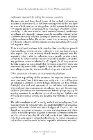 Systematic approach to asking the relevant questions
The systematic and theory-based feature of this method of determining
indicators is important: we are not simply asking people to find and agree
on a set of indicators; we are asking them to find answers (indicators) to
very specific questions concerning all the vital aspects of viability and sus-
tainability, i.e., the basic orientors. In this structured approach, based on sys-
tems theory and empirical evidence, we can be reasonably certain to obtain
a comprehensive set of indicators covering all important aspects of systems
viability and sustainability. The method avoids both unnecessary bunching
of redundant indicators in some areas and creating gaping holes of oversight
and neglect in others.
While it is advisable to choose indicators that allow unambiguous quantifi-
cation, and hence comparison with conditions at other points in time or in
other regions, this is not a necessity with the method proposed here. The
important point is that the indicators chosen provide us with reliable
answers to the different orientor assessment questions (Table 4). If satisfac-
tory qualitative answers are obtained in all categories for all subsystems and
the total system, we can conclude that the system is currently viable and
sustainable. If just one of the categories is in an unsatisfactory state, a prob-
lem endangering viability and sustainable development is indicated.
Other criteria for indicators of sustainable development
In addition to providing reliable answers to the respective orientor assess-
ment question in Table 4, indicators must satisfy other criteria. Of particu-
lar relevance is attention to those Bellagio Principles (see Box, Bellagio
Principles) that deal with openness of the definition and assessment
process; effective communication to an audience, users and decision-mak-
ers; broad participation and representation of different groups; capacity for
ongoing assessment in an adaptive process of learning and feedback, and
providing institutional capacity and assigning responsibility for data sup-
port.
The indicators chosen should be readily available and unambiguous. Their
meaning should be completely clear and understandable by all concerned
groups, independent of their educational background. The data collection
should not necessitate a complex, expensive and time-consuming effort.
Ideally, it should be possible to gather the relevant information from sim-
ple observations of everyday life. Much relevant indicator information can
come from data regularly collected and published by various organizations
and by clever combination of such data to provide informative indicators.
Indicators for Sustainable Development: Theory, Method, Applications
A Report to the Balaton Group
62
Ind for SD - Balaton 12/21/98 4:20 PM Page 62
 
