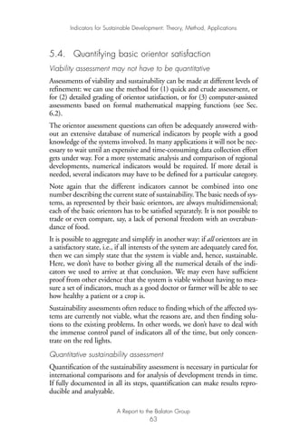 5.4. Quantifying basic orientor satisfaction
Viability assessment may not have to be quantitative
Assessments of viability and sustainability can be made at different levels of
refinement: we can use the method for (1) quick and crude assessment, or
for (2) detailed grading of orientor satisfaction, or for (3) computer-assisted
assessments based on formal mathematical mapping functions (see Sec.
6.2).
The orientor assessment questions can often be adequately answered with-
out an extensive database of numerical indicators by people with a good
knowledge of the systems involved. In many applications it will not be nec-
essary to wait until an expensive and time-consuming data collection effort
gets under way. For a more systematic analysis and comparison of regional
developments, numerical indicators would be required. If more detail is
needed, several indicators may have to be defined for a particular category.
Note again that the different indicators cannot be combined into one
number describing the current state of sustainability. The basic needs of sys-
tems, as represented by their basic orientors, are always multidimensional;
each of the basic orientors has to be satisfied separately. It is not possible to
trade or even compare, say, a lack of personal freedom with an overabun-
dance of food.
It is possible to aggregate and simplify in another way: if all orientors are in
a satisfactory state, i.e., if all interests of the system are adequately cared for,
then we can simply state that the system is viable and, hence, sustainable.
Here, we don’t have to bother giving all the numerical details of the indi-
cators we used to arrive at that conclusion. We may even have sufficient
proof from other evidence that the system is viable without having to mea-
sure a set of indicators, much as a good doctor or farmer will be able to see
how healthy a patient or a crop is.
Sustainability assessments often reduce to finding which of the affected sys-
tems are currently not viable, what the reasons are, and then finding solu-
tions to the existing problems. In other words, we don’t have to deal with
the immense control panel of indicators all of the time, but only concen-
trate on the red lights.
Quantitative sustainability assessment
Quantification of the sustainability assessment is necessary in particular for
international comparisons and for analysis of development trends in time.
If fully documented in all its steps, quantification can make results repro-
ducible and analyzable.
Indicators for Sustainable Development: Theory, Method, Applications
A Report to the Balaton Group
63
Ind for SD - Balaton 12/21/98 4:20 PM Page 63
 