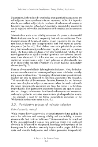 Nevertheless, it should not be overlooked that quantitative assessments are
still subject to the many subjective factors mentioned in Sec. 4.5, in partic-
ular the unavoidable subjectivity in the choice of indicators and assessment
functions (see examples in Sec. 6.2). Quantitative sustainability assessments
can be objective only within the limitations of the method and assumptions
used.
Subjective bias in the actual viability assessment of a system is eliminated if
Biesiot indicators can be used to quantify basic orientor satisfaction. These
indicators consist of the ratio of a rate of system response to the rate of sys-
tem threat, or respite time to response time, both with respect to a partic-
ular process (see Sec. 4.3). Both of these rates can in principle be quantita-
tively determined unambiguously by observing the system and its environ-
ment. The Biesiot ratio produces a very clear signal about viability. If the
ratio is greater than or equal to one for a particular basic orientor, that ori-
entor is not threatened. If it is less than one, the orientor and with it the
viability of the system are at stake. If such indicators are plotted on the rays
of an orientor star, the state of viability of a system becomes immediately
obvious (see Fig. 7).
Data are often unavailable for defining Biesiot indicators. Here, the indica-
tor states must be translated to corresponding orientor satisfaction states by
using assessment functions. This mapping of indicator state on orientor sat-
isfaction can only be produced by subjective assessment of the researcher.
This quantification of the assessment function, however, is a vast improve-
ment over a less formal subjective assessment, where the result varies with
the person producing the assessment and his or her mood. It is, therefore,
irreproducible. The quantitative assessment functions are open to discus-
sion and change, can be entered into formal and computerized assessment,
and can be applied to successive assessments to yield reproducible results.
This approach is used for the formal sustainability assessment of the
Worldwatch Institute time series in Sec. 6.2.
5.5. Participative process of indicator selection
Role of scientific method
While systems theory can provide a systematic framework for guiding the
search for indicators and assessing viability and sustainability, it cannot
determine the final choice of indicators. This task remains to be completed
by the investigators and it requires their subjective choice. The results will
obviously be influenced by background, knowledge and experience of the
investigators. It is, therefore, extremely important that people of different
social and scientific backgrounds and political persuasion independently
Indicators for Sustainable Development: Theory, Method, Applications
A Report to the Balaton Group
64
Ind for SD - Balaton 12/21/98 4:20 PM Page 64
 