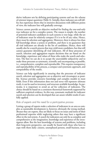 derive indicator sets by defining participating systems and use the scheme
of orientor impact questions (Table 4). Initially, these indicator sets will dif-
fer, but experience shows that in intensive discussions with different points
of view, the indicator lists will gradually converge.
Science cannot provide an objective method for finding the one-and-only
true indicator set for a complex system. The reason is simple: the number
of potential indicator candidates in such systems is very large, while the set
of indicators must be relatively compact if it is to be of any value. Hence,
there must be selection and aggregation. Moreover, there is always less than
full knowledge about a system or problem, and there is no guarantee that
all vital indicators are already in the list of candidates. Hence, there will
usually also be a search process that may yield more candidates, but that still
cannot guarantee identifying all vital indicators. All of these processes of
search, selection and aggregation require decisions that are based on the
knowledge, experience and values of those who make the search and selec-
tion. The best we can do is to accept the unavoidable subjectivity and to
make these processes as systematic, scientific and encompassing as possible,
i.e., comprehensive, complete and reproducible. This requires transparency
and reproducibility of the process, a compact and systematic approach, and
comparability of the results.
Science can help significantly in assuring that the processes of indicator
search, selection and aggregation are as objective and circumspect as possi-
ble. Science provides extensive knowledge and complex models in most
fields. Even if this information does not and never will represent ultimate
truth, it can be used to inventory and structure available knowledge. In par-
ticular, it is important to avoid an ad hoc collection of indicators. The
choice should be based on a consistent theoretical framework supported by
sufficient empirical evidence. In this way, systematic methods for indicator
search and selection can be developed that can assure reliable results if care-
fully applied.
Role of experts and the need for a participative process
Letting a group of experts make a selection of indicators in an area as com-
plex as sustainable development is, however, obviously the wrong method.
Because they are experts, they are likely to focus on issues and items of their
professional expertise while neglecting others that may have a significant
effect in the real system. A search for indicators can only be as complete and
comprehensive as the imagination, knowledge and experience of the inves-
tigators allow. But the best knowledge of systems and problems, including
their long-term perspective, can usually be found with those who have to
cope with them daily: citizens, unemployed persons, small business, man-
Indicators for Sustainable Development: Theory, Method, Applications
A Report to the Balaton Group
65
Ind for SD - Balaton 12/21/98 4:20 PM Page 65
 