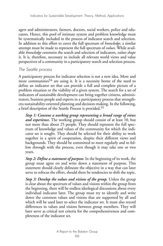 agers and administrators, farmers, doctors, social workers, police and edu-
cators. Hence, this pool of intimate system and problem knowledge must
be systematically included in the process of indicator search and selection.
In addition to this effort to cover the full spectrum of knowledge, a similar
attempt must be made to represent the full spectrum of values. While avail-
able knowledge constrains the search and selection of indicators, values shape
it. It is, therefore, necessary to include all relevant world views and value
perspectives of a community in a participatory search and selection process.
The Seattle process
A participatory process for indicator selection is not a new idea. More and
more communities54 are using it. It is a necessity borne of the need to
define an indicator set that can provide a full and complete picture of a
problem situation or the viability of a given system. The search for a set of
indicators of sustainable development can bring together citizens, adminis-
trators, business people and experts in a participatory process that strength-
ens sustainability-oriented planning and decision-making. In the following,
a brief description of the Seattle Process is provided.55
Step 1: Convene a working group representing a broad range of views
and experience. The working group should consist of at least 10, but
not more than about 25 people. They should represent the full spec-
trum of knowledge and values of the community for which the indi-
cator set is sought. They should be selected for their ability to work
together in a spirit of cooperation, despite their different views and
backgrounds. They should be committed to meet regularly and to fol-
low through with the process, even though it may take one or two
years.
Step 2: Define a statement of purpose. In the beginning of its work, the
group must agree on and write down a statement of purpose. This
statement should clearly delineate the objective in a way that can later
serve to refocus the effort, should there be tendencies to shift the topic.
Step 3: Develop the values and visions of the group. Unless the group
is clear about the spectrum of values and visions within the group from
the beginning, there will be endless ideological discussions about every
individual indicator later. The group must try to identify and write
down the common values and visions that are supported by all and
which will be used later to select the indicator set. It must also record
differences in values and visions between group members. They will
later serve as critical test criteria for the comprehensiveness and com-
pleteness of the indicator set.
Indicators for Sustainable Development: Theory, Method, Applications
A Report to the Balaton Group
66
Ind for SD - Balaton 12/21/98 4:20 PM Page 66
 