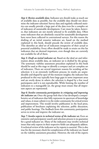 Step 4: Review available data. Indicator sets should make as much use
of available data as possible, but the available data should not deter-
mine the indicator selection! Survey data and regularly collected statis-
tics can usually provide a large part of the data even for a complex set
of indicators of sustainable development. Care must be taken, howev-
er, that indicators are not merely selected to fit available data. Often
some indicators that are absolutely crucial for sustainable development
have never been collected in conventional surveys. For this reason the
drafting of an initial tentative indicator set, based on the method
explained in this book, should precede the review of available data.
This identifies an ideal set of indicators irrespective of their actual or
potential availability. Every effort should be made to retain on this list
indicators that are deemed important, even though data are currently
not available for all of them.
Step 5: Draft an initial indicator set. Based on the ideal set and infor-
mation about available data, an indicator set is drafted by the group.
The systematic viability assessment procedure explained in this book
should be used at this stage to identify a compact and yet complete set
of indicators. There are several important reasons for avoiding ad hoc
selection: it is an extremely inefficient process; its results are unpre-
dictable and shaped by spur-of-the-moment insights; the indicator lists
produced in this way typically have large gaps in some important areas
and are overly dense in others; the selection is shaped by a few vocal
participants; and it is not reproducible. While limiting the number of
indicators to a manageable set, the group must ensure that all impor-
tant aspects are represented.
Step 6: Involve community participation in critiquing and improving
the indicator set. Once the group feels that it has developed a compre-
hensive set of indicators that fully represents its spectrum of knowledge
and values, it must submit it to the wider community for critical review
and improvement. This would involve publication in the local press,
publication of brochures explaining the selection, public discussion,
and public hearings. The feedback from this community participation
serves to revise and improve the indicator set.
Step 7: Involve experts in technical review of the indicator set. Even an
extensive and participatory search and selection process is no guarantee
for a good indicator set. Many of the indicators may involve technical
issues that only experts in their respective fields can adequately address.
A technical review of the indicator set by experts is essential.This is also
true for the necessary check for completeness of the indicator set, based
on the viability assessment procedure. However, the role of the experts
Indicators for Sustainable Development: Theory, Method, Applications
A Report to the Balaton Group
67
Ind for SD - Balaton 12/21/98 4:20 PM Page 67
 