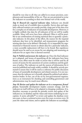 should be very clear to all: they are called in to ensure precision, com-
pleteness and measurability of the set. They are not permitted to revise
the indicator set according to their own limited view of the world.
Step 8: Research for required indicator data. Indicator sets should
make as much use of available data as possible. Survey data and regu-
larly collected statistics can usually provide a large part of the data even
for a complex set of indicators of sustainable development. However, it
is highly unlikely that data for all indicators of the set will be readily
available. Many will never have been collected. Often it will be possi-
ble to use combinations of existing statistical data to quantify a partic-
ular indicator. In this phase of the effort, the sources for the required
indicator data have to be identified, and measurement programs for
missing data have to be defined. Obviously, if it is impossible for orga-
nizational or financial reasons to obtain data for a particular indicator,
a more accessible replacement will have to be found. But expediency
should never be used as an excuse for not adopting and measuring an
indicator for an aspect that is deemed essential.
Step 9: Publish and promote the indicator set. Once the final indicator
set is adopted, and means of quantifying all the indicators have been
found, every effort must be made to ensure that it will be used by all
sectors of society for the assessment of current conditions and the guid-
ance of policy. The indicator set and the sources of information for it
must be published and made widely available. It should be actively pro-
moted to ensure that it will be used as a reference for public discussion
of issues of sustainable development and related contexts. It is not nec-
essary that the indicator set is formally adopted by political and admin-
istrative bodies. In fact, use of the set by non-governmental organiza-
tions as an instrument for checking and controlling government and
administration may be much more effective.
Step 10: Review and update the indicator set in a transparent, formal
process. Sustainable development implies constant change, and the
indicator set itself will have to be adapted to changing conditions. It is,
therefore, necessary to provide for periodic review and update of the
indicator set, its database and the values and visions underlying its con-
ception. It seems advisable56 to review and update the database every
two years, to have a technical review every five years, to review every 10
years the values and visions, and to update the indicator set accordingly.
Indicators for Sustainable Development: Theory, Method, Applications
A Report to the Balaton Group
68
Ind for SD - Balaton 12/21/98 4:20 PM Page 68
 