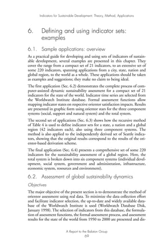 6. Defining and using indicator sets:
examples
6.1. Sample applications: overview
As a practical guide for developing and using sets of indicators of sustain-
able development, several examples are presented in this chapter. They
cover the range from a compact set of 21 indicators, to an extensive set of
some 220 indicators, spanning applications from a city, state, nation and
global region, to the world as a whole. These applications should be taken
as examples and suggestions; they make no claim to being ideal.
The first application (Sec. 6.2) demonstrates the complete process of com-
puter-assisted dynamic sustainability assessment for a compact set of 21
indicators for the state of the world. Indicator time series are selected from
the Worldwatch Institute database. Formal assessment functions allow
mapping indicator states on respective orientor satisfaction impacts. Results
are presented in graphic form using orientor stars for the three component
systems (social, support and natural system) and the total system.
The second set of applications (Sec. 6.3) shows how the recursive method
of Table 4 is used to define indicator sets for a state, a nation and a global
region (42 indicators each), also using three component systems. The
method is also applied to the independently derived set of Seattle indica-
tors, showing that the original results correspond to the results of the ori-
entor-based derivation scheme.
The final application (Sec. 6.4) presents a comprehensive set of some 220
indicators for the sustainability assessment of a global region. Here, the
total system is broken down into six component systems (individual devel-
opment, social system, government and administration, infrastructure,
economic system, resources and environment).
6.2. Assessment of global sustainability dynamics
Objectives
The major objective of the present section is to demonstrate the method of
orientor assessment using real data. To minimize the data collection effort
and facilitate indicator selection, the up-to-date and widely available data-
base of the Worldwatch Institute is used (Worldwatch Database Disk,
January 1998). The selection of indicators from this database, the formula-
tion of assessment functions, the formal assessment process, and assessment
results for the state of the world from 1950 to 2000 are presented and dis-
Indicators for Sustainable Development: Theory, Method, Applications
A Report to the Balaton Group
69
Ind for SD - Balaton 12/21/98 4:20 PM Page 69
 