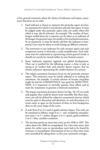 A few general comments about the choice of indicators and impact assess-
ment functions are in order.
1. Each indicator is chosen to represent the particular aspect of orien-
tor assessment for which it was selected, and only that aspect. It must
be judged under that particular aspect only, not under others (for
which it may also be relevant). An example: The number of ham-
burgers wolfed down by a customer can be taken as an indicator of
his hunger, his gourmet taste, his wealth or his nutritional awareness.
In an assessment, it must be clearly said how the indicator is inter-
preted. Care must be taken to avoid mixing up different concerns.
2. The restriction to one indicator for each orientor aspect and each
component system is obviously a crude simplification. Each indi-
cator must be understood as representing certain general trends; it
should not merely be viewed within its own limited context.
3. Some indicators represent regional, not global developments.
Their use is justified for the following reason: a chain is only as
strong as its weakest link, and orientor theory requires that we
choose indicators representing the weakest features of a system.
4. The impact assessment functions focus on one particular orientor
aspect. This restriction must be strictly adhered to in making the
assessment. An example: A certain amount of income inequality
might be bad for COEXISTENCE, but good for EFFECTIVE-
NESS. It is important to mentally separate these effects and to
resist the temptation to generate a balanced assessment.
5. The impact assessment functions shown (in Figs. 10–12) are crude
and angular; they could be drawn more smoothly. But these func-
tions can only be defined by subjective assessments anyway, which
must be open to discussion and alteration. In such discussions it is
much easier to agree on the location of three or four breakpoints
than on the exact shape of the curve.
6. A scale from 0 to 4 is used to grade orientor impact. The scale can
be translated as follows: range 0 to 1 = red, completely unsatisfac-
tory state; 1 to 2 = amber, danger; 2 to 3 = green, good condition;
3 to 4 = blue, excellent condition.
7. The last data points on most time series are for 1996 or 1997. The
values shown for 2000 are extrapolated. For a few time series, data
points for earlier years or intermediate years had to be found by
estimates or interpolation. Fluctuations of two or three time series
were smoothed by taking three- or five-year symmetric averages.
Indicators for Sustainable Development: Theory, Method, Applications
A Report to the Balaton Group
73
Ind for SD - Balaton 12/21/98 4:20 PM Page 73
 