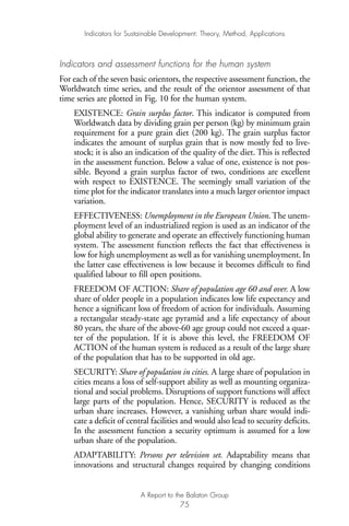 Indicators and assessment functions for the human system
For each of the seven basic orientors, the respective assessment function, the
Worldwatch time series, and the result of the orientor assessment of that
time series are plotted in Fig. 10 for the human system.
EXISTENCE: Grain surplus factor. This indicator is computed from
Worldwatch data by dividing grain per person (kg) by minimum grain
requirement for a pure grain diet (200 kg). The grain surplus factor
indicates the amount of surplus grain that is now mostly fed to live-
stock; it is also an indication of the quality of the diet. This is reflected
in the assessment function. Below a value of one, existence is not pos-
sible. Beyond a grain surplus factor of two, conditions are excellent
with respect to EXISTENCE. The seemingly small variation of the
time plot for the indicator translates into a much larger orientor impact
variation.
EFFECTIVENESS: Unemployment in the European Union. The unem-
ployment level of an industrialized region is used as an indicator of the
global ability to generate and operate an effectively functioning human
system. The assessment function reflects the fact that effectiveness is
low for high unemployment as well as for vanishing unemployment. In
the latter case effectiveness is low because it becomes difficult to find
qualified labour to fill open positions.
FREEDOM OF ACTION: Share of population age 60 and over. A low
share of older people in a population indicates low life expectancy and
hence a significant loss of freedom of action for individuals. Assuming
a rectangular steady-state age pyramid and a life expectancy of about
80 years, the share of the above-60 age group could not exceed a quar-
ter of the population. If it is above this level, the FREEDOM OF
ACTION of the human system is reduced as a result of the large share
of the population that has to be supported in old age.
SECURITY: Share of population in cities. A large share of population in
cities means a loss of self-support ability as well as mounting organiza-
tional and social problems. Disruptions of support functions will affect
large parts of the population. Hence, SECURITY is reduced as the
urban share increases. However, a vanishing urban share would indi-
cate a deficit of central facilities and would also lead to security deficits.
In the assessment function a security optimum is assumed for a low
urban share of the population.
ADAPTABILITY: Persons per television set. Adaptability means that
innovations and structural changes required by changing conditions
Indicators for Sustainable Development: Theory, Method, Applications
A Report to the Balaton Group
75
Ind for SD - Balaton 12/21/98 4:20 PM Page 75
 