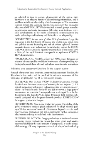 are adopted in time to prevent deterioration of the system state.
Television is an effective means of disseminating information, and is
used here to indicate adaptability of the human system. The assessment
function reflects the reasoning that television probably has its greatest
effect on ADAPTABILITY if it is watched in small groups, stimulat-
ing discussion and social interaction. Television as an indicator repre-
sents developments in the entire information, communication and
media technology and industry and their effects on adaptability.
COEXISTENCE: Income share of richest 20% of population. Large dis-
crepancies in the distribution of income and wealth cause social stress
and political unrest, increasing the risk of violent upheaval. Income
inequality is used as an indicator of the satisfaction state of the COEX-
ISTENCE orientor. Income equality (income share of the richest 20%
= 20% of the total income) corresponds to optimum COEXIS-
TENCE satisfaction.
PSYCHOLOGICAL NEEDS: Refugees per 1,000 people. Refugees are
evidence of unacceptable conditions somewhere, of corresponding psy-
chological stress of those affected, and related stress in social institutions.
Indicators and assessment functions for the support system
For each of the seven basic orientors, the respective assessment function, the
Worldwatch time series, and the result of the orientor assessment of that
time series are plotted in Fig. 11 for the support system.
EXISTENCE: Debt as share of GDP in developing countries. Foreign
debt indicates threats to existence of a country in two respects: (1) it is
not self-supporting with respect to financing vital investments or oper-
ations—it could not exist for itself, and (2) moreover, a large part of
any revenues are committed to unproductive servicing of debt, further
deteriorating the EXISTENCE status. If foreign debt becomes sub-
stantial compared with the gross domestic product, EXISTENCE of
the support system is in danger.
EFFECTIVENESS: Gross world product per person. The ability of the
global economy to produce goods and services for a high material qual-
ity of life is a measure of its overall effectiveness. Beyond a certain level,
however, more production will not correspond to further increases of
effectiveness and may actually lead to its deterioration.
FREEDOM OF ACTION: Energy productivity in industrial nations.
Increasing energy productivity means that more goods and services
become available for the same amount of energy used. It can be expect-
ed that energy efficiency improvements are indicative of similar develop
Indicators for Sustainable Development: Theory, Method, Applications
A Report to the Balaton Group
76
Ind for SD - Balaton 12/21/98 4:20 PM Page 76
 