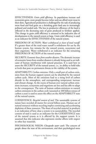 EFFECTIVENESS: Grain yield efficiency. As populations increase and
economies grow, more people become richer and can afford more meat in
their diets. Agricultural production is challenged by the task of producing
more food and feed grain on a shrinking grain land area in increasingly
polluted and eroded soils. The loss in productive efficiency of the land is
reflected in the decreasing ratio of grain produced to fertilizer applied.
This change in grain yield efficiency is assumed to be indicative also of
developments in the natural system at large. Grain yield efficiency is used
as an indicator for EFFECTIVENESS of the natural system.
FREEDOM OF ACTION: Water withdrawal as share of total runoff.
If a greater share of the total water runoff is withdrawn for use by the
human system, less remains for the natural system, ecosystems and
their organisms. Water withdrawal is an indicator for the remaining
FREEDOM OF ACTION of the natural system.
SECURITY: Economic losses from weather disasters. The dramatic increase
of economic losses from weather disasters is already being used as an indi-
cator of human interference with natural processes. It is used here to
assess the SECURITY of the natural system, i.e., its ability to hold risks
at levels that pose no permanent threats to the viability of the system.
ADAPTABILITY: Carbon emissions. Only a small part of carbon emis-
sions from the human support system can be absorbed by the natural
carbon cycle. Most of the emissions lead to a rising level of carbon
dioxide in the atmosphere, and corresponding temperature increase
and climate change. As the excess of human over natural carbon emis-
sions increases, ecosystems and organisms are less and less able to adapt
to the consequences. The ratio of human carbon-emissions to natural
carbon-emissions in the carbon cycle (assumed at 100 billion tonnes of
carbon a year) is used to assess the effect on the ADAPTABILITY state
of the natural system.
COEXISTENCE: Recycled content of steel. The sustainable systems of
nature have recycled all matter for several billion years. Human use of
natural resources without recycling implies continuing and accelerating
depletion of these resources. The share of recycled material in products
is an indication of how close a system is to sustainability. The recycled
content of steel is used as an indicator for the COEXISTENCE state
of the natural system as it is affected by the support system. It is
assumed that this indicator also represents similar efforts with respect
to other key materials.
PSYCHOLOGICAL NEEDS: Chesapeake oyster catch. The concern of
people about the state of the environment, and their psychological stress
Indicators for Sustainable Development: Theory, Method, Applications
A Report to the Balaton Group
80
Ind for SD - Balaton 12/21/98 4:20 PM Page 80
 