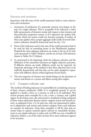 Discussion and conclusions
Experience with this state of the world assessment leads to some observa-
tions and conclusions:
1. Assessment of satisfaction of a particular orientor now hinges on the
state of a single indicator. This is acceptable if the indicator is either
fully representative of dynamic trends with respect to that orientor and
that particular component system, or if it represents the weakest link,
without which the system could not function properly. If neither of
these cases applies, then a proper aggregate index made of several infor-
mative indicators should be found and used (see Sec. 5.3).
2. Some of the indicators used in the state of the world assessment had to
be used for lack of something better in the Worldwatch database.
Proposals for more adequate indicators are made in the set of 42 indi-
cators presented in Table 9 (below), and the set of some 220 indicators
shown in Tables 10–15 (below).
3. As mentioned in the beginning, both the indicator selection and the
definition of the assessment functions are highly subjective processes.
If different choices are made, different results can be expected. An
important advantage of the method is that these selections have to be
explicitly documented, and that they can be easily changed to experi-
ment with different choices within legitimate factual limits.
4. The time sequence of orientor stars clearly brings out the dynamics of
stresses and threats to a system and allows tracing their origins.
6.3. Compact indicator sets
The method of finding indicators of sustainability by considering measures
of basic orientor satisfaction (Table 4) is completely general. It can be
applied to a family, a firm, or a country, as well as to an individual. This
section presents some examples for a city, a state, a country, and a global
region. In all of these cases, the total system is visualized as being composed
of three major subsystems (human system, support system and natural sys-
tem), as explained in Sec. 2.3. In each case, only one representative indica-
tor is adopted for each system and orientor category, hence each indicator
set contains 42 indicators. From these examples, it will be clear that we
cannot hope to capture essential aspects relevant to sustainable develop-
ment in one simple indicator or index such as GDP, nor even a handful of
indicators. Rather, a set of the order of some 40 or more indicators appears
to be necessary.
Indicators for Sustainable Development: Theory, Method, Applications
A Report to the Balaton Group
84
Ind for SD - Balaton 12/21/98 4:20 PM Page 84
 
