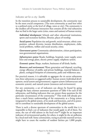 Indicator set for a city: Seattle
In the transition process to sustainable development, the community may
be the most crucial component. (The term community as used here refers
to a political entity at the level of village, town or city). The community is
the smallest cell of human interaction that contains all the vital subsystems
that we find in the larger units (cities, states and nations) of human society:
Individual development: Schools and other educational institutions,
sports and recreation facilities, libraries, places of worship.
Social system: Population size and growth, social structure, ethnic com-
position, cultural diversity, income distribution, employment, clubs,
social problems, welfare and social security, crime.
Government system: Community administration, citizen participation,
non-governmental organizations.
Infrastructure system: Roads, buildings, hospitals, water supply, sewer
lines and sewage plant, electric power supply, telephone system.
Economic system: Shops, markets, businesses of all kinds, banks.
Resources and environment: Waste generation and disposal, recycling,
energy efficiency of public and private buildings, material balances of
plants, ecological footprint of community, parks and wilderness area.
For practical reasons, it is advisable to aggregate the six sector subsystems
into three subsystems as suggested earlier: human system (individual devel-
opment, social system and government), support system (infrastructure and
economic system), and natural system (resources and environment).
For any community, a set of indicators can always be found by going
through the basic orientor assessment questions of Table 4 for each of the
subsystems, and finding indicators that can answer those questions for the
particular circumstances of the community.57 This work will already pro-
duce a much better understanding of the community as a living system
integrated in the global system, of its needs and functions, and of its poten-
tial to contribute to sustainable development of the global system.
There is such a diverse spectrum of communities in the world that it is
impossible to find a set of indicators that would apply to all of them. For
some, the run of wild salmon in the local river58 might be an important
indicator of environmental quality, for others, it might be the air pollution
by a local steel mill. Some communities, trying to provide essential services,
might have to count the number of outdoor latrines per 1,000 people,
Indicators for Sustainable Development: Theory, Method, Applications
A Report to the Balaton Group
85
Ind for SD - Balaton 12/21/98 4:20 PM Page 85
 