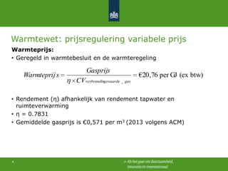 Warmtewet: prijsregulering variabele prijs
Warmteprijs:
• Geregeld in warmtebesluit en de warmteregeling

Warmteprij s

Gasprijs
CVverbrandingswaarde _ gas

€20 ,76 per GJ (ex btw)

• Rendement (η) afhankelijk van rendement tapwater en
ruimteverwarming
• η = 0.7831
• Gemiddelde gasprijs is €0,571 per m3 (2013 volgens ACM)

4

 