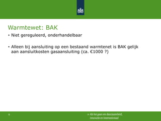 Warmtewet: BAK
• Niet gereguleerd, onderhandelbaar
• Alleen bij aansluiting op een bestaand warmtenet is BAK gelijk
aan aansluitkosten gasaansluiting (ca. €1000 ?)

6

 
