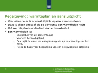 Regelgeving: warmteplan en aansluitplicht
•
•
•
•

Voor nieuwbouw is er aansluitplicht op een warmtenetwerk
Deze is alleen effectief als de gemeente een warmteplan heeft
Het warmteplan is onderdeel van het bouwbesluit
Een warmteplan is:
•
•
•
•

7

Een besluit van de gemeenteraad
Voor een bepaald gebied
Beschrijft de mate van energiezuinigheid en bescherming van het
milieu
Het is de basis voor beoordeling van een gelijkwaardige oplossing

 