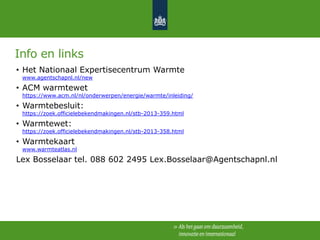 Info en links
• Het Nationaal Expertisecentrum Warmte
www.agentschapnl.nl/new

• ACM warmtewet

https://www.acm.nl/nl/onderwerpen/energie/warmte/inleiding/

• Warmtebesluit:

https://zoek.officielebekendmakingen.nl/stb-2013-359.html

• Warmtewet:

https://zoek.officielebekendmakingen.nl/stb-2013-358.html

• Warmtekaart

www.warmteatlas.nl

Lex Bosselaar tel. 088 602 2495 Lex.Bosselaar@Agentschapnl.nl

 