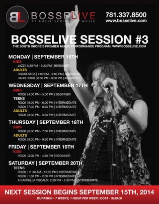 BOSSELIVE SESSION #3 
MONDAY | SEPTEMBER 15TH 
KIDS 
JAZZ | 5:30 PM - 6:30 PM | BEGINNER 
ADULTS 
ROCKESTRA | 7:00 PM - 8:00 PM | ADVANCED 
HARD ROCK | 8:00 PM - 9:00 PM | ADVANCED 
WEDNESDAY | SEPTEMBER 17TH 
781.337.8500 
KIDS 
ROCK | 4:00 PM - 5:00 PM | BEGINNER 
TEENS 
ROCK | 5:00 PM - 6:00 PM | INTERMEDIATE 
ROCK | 7:30 PM - 8:30 PM | INTERMEDIATE 
ADULTS 
ROCK | 8:30 PM - 9:30 PM | INTERMEDIATE 
THURSDAY | SEPTEMBER 18TH 
KIDS 
ROCK | 6:30 PM - 7:30 PM | INTERMEDIATE 
ADULTS 
ROCK | 8:30 PM - 9:30 PM | INTERMEDIATE 
FRIDAY | SEPTEMBER 19TH 
KIDS 
ROCK | 3:30 PM - 4:30 PM | BEGINNER 
SATURDAY | SEPTEMBER 20TH 
TEENS 
ROCK | 11:30 AM - 12:30 PM | INTERMEDIATE 
ROCK | 1:00 PM - 2:00 PM | INTERMEDIATE 
A CAPPELLA VOCALS | 2:30 PM - 3:30 PM | INTERMEDIATE 
NEXT SESSION BEGINS SEPTEMBER 15TH, 2014 
DURATION - 7 WEEKS, 1 HOUR PER WEEK | COST - $189.00 
