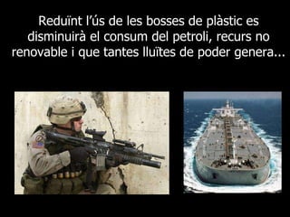 Reduïnt l’ús de les bosses de plàstic es disminuirà el consum del petroli, recurs no renovable i que tantes lluïtes de poder genera... 