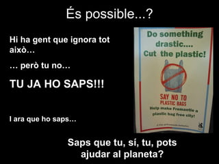És possible...? Hi ha gent que ignora tot això… …  però tu no… TU JA HO SAPS!!! I ara que ho saps… Saps que tu, sí, tu, pots ajudar al planeta? 