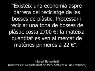 “ Existeix una economia aspre darrera del reciclatge de les bosses de plàstic. Processar i reciclar una tona de bosses de plàstic costa 2700 €: la mateixa quantitat es ven al mercat de matèries primeres a 22 €”.   - Jared Blumenfeld  (Director Del Departament de Medi Ambient a San Francisco) 