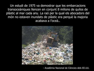 Un estudi de 1975 va demostrar que les embarcacions transoceàniques llencen en conjunt 8 milions de quilos de plàstic al mar cada any. La raó per la qual els abocadors del món no estaven inundats de plàstic era perquè la majoria acabava a l’oceà.. - Acadèmia Nacional de Ciències dels EE.UU. 