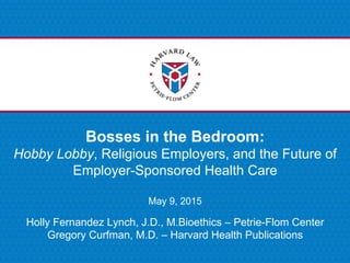 Bosses in the Bedroom:
Hobby Lobby, Religious Employers, and the Future of
Employer-Sponsored Health Care
May 9, 2015
Holly Fernandez Lynch, J.D., M.Bioethics – Petrie-Flom Center
Gregory Curfman, M.D. – Harvard Health Publications
 