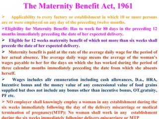 The Maternity Benefit Act, 1961 
 Applicability to every factory or establishment in which 10 or more persons 
are or were employed on any day of the preceding twelve months. 
Eligibility for Maternity Benefit: Has to work for 80 days in the preceding 12 
months immediately preceding the date of her expected delivery. 
 Eligible for 12 weeks maternity benefit of which not more than six weeks shall 
precede the date of her expected delivery. 
 Maternity benefit is paid at the rate of the average daily wage for the period of 
her actual absence. The average daily wage means the average of the woman’s 
wages payable to her for the days on which she has worked during the period of 
three calendar months immediately preceding the date from which she absents 
herself. 
 Wages includes allr emuneration including cash allowances, D.a., HRA, 
Incentive bonus and the money value of any concessional value of food grains 
supplied but does not include any bonus other than incentive bonus, OT,gratuity, 
PF etc. 
 NO employer shall knowingly employ a woman in any establishment during the 
six weeks immediately following the day of the delivery miscarriage or medical 
termination of pregnancy(MTP): No woman shall work in any establishment 
during the six weeks immediately following delivery,miscarriage or MTP 
 