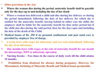 • Other provisions in the Act: 
 Where the woman dies during the period, maternity benefit shall be payable 
only for the days up to and including the day of her death 
 Where a woman has delivered a child and dies during her delivery or during 
the period immediately following the date of her delivery for which she is 
entitled for the maternity benefit, leaving behind in either case the child, the 
employer shall be liable for the maternity benefit for that entire period but if 
the child also dies during the said period, then for the days upto and including 
the date of the death of the Child. 
 Medical bonus of Rs. 250 if no prenatal confinement and psot natal care is 
provided by employer free of charge. 
 6 weeks leave with wages for tubectomy and two weks immediately following 
the day of an tubectomy. 
 One months leave with wages at the rate of maternity benefit for one month 
for miscarriage, MTP or tubectomy operation. 
 Nursing breaks – Two times in the course of daily work till the child attains 
15 months. 
 Prohibition from dismissal for absence during pregnancy. However, for 
Misconducts, forfeiting of Maternity Benefit and Medical bonus permissible. 
