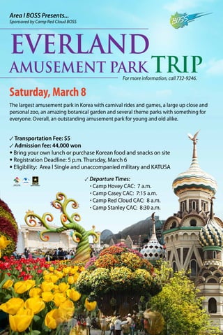 Area I BOSS Presents...

Sponsored by Camp Red Cloud BOSS

Everland

Amusement Park Trip
For more information, call 732-9246.

Saturday, March 8
The largest amusement park in Korea with carnival rides and games, a large up close and
personal zoo, an amazing botanical garden and several theme parks with something for
everyone. Overall, an outstanding amusement park for young and old alike.

✓ Transportation Fee: $5
✓ Admission fee: 44,000 won
• Bring your own lunch or purchase Korean food and snacks on site
• Registration Deadline: 5 p.m. Thursday, March 6
• Eligibility: Area l Single and unaccompanied military and KATUSA
✓ Departure Times:
· Camp Hovey CAC: 7 a.m.
· Camp Casey CAC: 7:15 a.m.
· Camp Red Cloud CAC: 8 a.m.
· Camp Stanley CAC: 8:30 a.m.

 