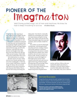 PIONEER OF THE

IMagi na ti oN
Walt Disney pulled magic out of men and machines. He knew he
BY DAVID HOLZEL
had to keep innovating to survive

W

Whatever they were expecting as
they followed the searchlights into the
opulent Carthay Circle Theater, the
Hollywood royalty who attended the
film premiere on December 21, 1937,
could not have possibly been prepared
for what they saw. For 84 minutes they
sat transfixed, Chaplin and Barrymore
and Shirley Temple and Ginger Rogers,
charmed by the songs, moved by the
characters. And when the young
heroine was thought to have died,
there were tears shed in the sold-out,
1,500-seat movie palace. Clark Gable
and Carole Lombard blew their noses.
Not a bad reaction to a cartoon.
But that cartoon was Snow White
and the Seven Dwarfs, and there had
never been anything like it. That’s the
way its creator, Walt Disney, wanted it.
At age 36, Disney, who was already
well-known for his short animations
with characters like Mickey Mouse,
knew he had to keep innovating and

taking risks. To do that he continually
adopted new technologies and created
new expectations among the viewing
public. Snow White wasn’t the first time
Disney had pulled magic from men and
machines, and it certainly wouldn’t be
the last.
Snow White was the first full-length
animated film. And during the three
years that went into creating it, Disney
and his 600 employees confronted
several questions, the answers to which
would determine whether Snow White
would be a hit or be forever known as
Disney’s Folly: Would an audience sit
and watch a cartoon the length of a
full-length motion picture? Most
cartoons at the time were only seven or
eight minutes long. Would animated
drawings tug at the heartstrings? There
was even concern that staring at
animation that long would tire the eyes.
The all-star audience at the
Hollywood premiere dispelled those

BROTHERS

Walt Disney

worries, and Snow White set the new
standard for depth and realism in
animation. It also put Disney Studios—
owned by Walt and his older brother
Roy—in the black. They were in debt for

in BUSINESS

Though Roy Disney rejected the public spotlight that his brother
so adored, he played a critical role behind the scenes in creating—
and building—the Disney enterprise. He was the company’s first
CEO and in 1945 became chairman of the board, along with Walt.
Walt Disney is shown on the beach at Waikiki playing
a ukulele, while his brother and business manager, Roy,
makes him the subject of a movie.

18

BOSS

4 fa l l / w i n t e r

2013

 