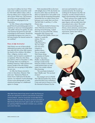 more than $1 million, but Snow White
took in $6.7 million around the world
by 1939 ($505 million today), with at
least $2 million more coming from the
sale of Snow White toys. This bonanza
was all the more remarkable because
the world was still gripped by the
Depression.
In 1941, Disney acknowledged the
payoff from his painstaking approach to
creativity in American Cinematographer:
“The public will pay for quality,” he said.
“Our business has grown by and with
technological achievements. Should this
technological progress ever come to a
full stop, prepare the funeral oration for
our medium.”

Rise of

the Animator

Walt Disney was one of those plucky
Midwestern go-getters who made their
fame after the turn of the 20th century,
the fourth of five children. His father,
Elias—religious, taciturn, and a
socialist—put his hand to a number of
occupations. When his wife, Flora,
gave birth to Walt on December 5, 1901,
in Chicago, Elias was working as a
building contractor. Walt’s parents were
pioneer people of the old century,
while their son was going to help define
the new one.
In 1906, the Disneys moved to
a farm in Marcelene, Missouri. That
same year, “Humorous Phases of
Funny Faces,” believed to be the first
cartoon, was released. It took advantage
of stop-action photography to make
whimsical drawings on a chalkboard
appear to change.

Walt remembered life on the farm
with delight, but in 1910, the family was
forced to sell it. Elias was ill from the
effects of typhoid fever and unable to do
the hard work the homestead demanded.
Meanwhile the two oldest Disney boys
had gone out to make their own lives.
That left Walt, 9, and Roy, 17, of the
Disney men.
The Disneys landed in Kansas City,
where Walt discovered his love for
drawing and performing. “I think
Walt was an actor all his life,” Disney
biographer Bob Thomas said.
With pal Walt Pfeiffer, Disney put
together a vaudeville
routine. The two
fifth-graders
called themselves
The Two Walts
and went off to
compete in
amateur shows.
The act included
Walt Disney doing
an imitation of Charlie
Chaplin. Years later,
Pfeiffer recalled Disney
having to sneak out his
bedroom window so the boys
could perform their act and
make a few nickels without
Elias knowing.
“We were kind of afraid of
him,” Pfeiffer said. “He was kind
of strict.”
Too young to serve in World
War I like his brother Roy, Disney
joined the Red Cross Ambulance
Corps and went to France in 1918.
He returned to Kansas City the

next year and looked for a job as a
commercial artist. He wound up
working for the Kansas City Film Ad
Company, recently renamed when it
began experimenting with animation.
Those cartoons were rough even by
the standards of the day. They used
paper figures with movable joints that
were pinned onto a sheet. The result
had a pronounced jerking motion.
Disney, a born salesman, convinced his
boss to let him borrow the camera to
experiment. Disney later told an
interviewer, “I got

After Walt Disney died of lung cancer in 1966, Roy Disney put
off his own retirement so that he could oversee construction
of Disney World—which he would later rename Walt Disney
World to honor his brother. Roy Disney served as president of
Walt Disney Productions from 1966 to 1968. He retired after
the opening of Walt Disney World in October 1971, and died
just a short time later.

w w w . d i x o n va lv e . c o m

fa l l / w i n t e r

2013

4

BOSS

19

 