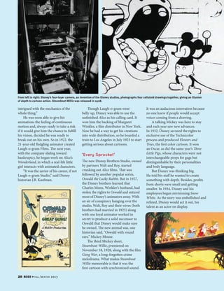 From left to right: Disney’s four-layer camera, an invention of the Disney studios, photographs four celluloid drawings together, giving an illusion
of depth to cartoon action. Steamboat Willie was released in 1928.

intrigued with the mechanics of the
whole thing.”
He was soon able to give his
animations the feeling of continuous
motion and, always ready to take a risk
if it would give him the chance to fulfill
his vision, decided he was ready to
break out on his own. So in 1922, the
21-year-old fledgling animator created
Laugh-o-gram Films. The next year,
with the company sliding toward
bankruptcy, he began work on Alice’s
Wonderland, in which a real-life little
girl interacts with animated characters.
“It was the savior of his career, if not
Laugh-o-gram Studio,” said Disney
historian J.B. Kaufman.

20

BOSS

4 fa l l / w i n t e r

2013

Though Laugh-o-gram went
belly-up, Disney was able to use the
unfinished Alice as his calling card. It
won him the backing of Margaret
Winkler, a film distributor in New York.
Now he had a way to get his creations
into wide distribution, so he boarded a
train to Los Angeles in July 1923 to start
getting serious about cartoons.

‘Every Sprocket’

The new Disney Brothers Studio, owned
by partners Walt and Roy, started
cranking out Alice films. That was
followed by another popular series,
Oswald the Lucky Rabbit. But in 1927,
the Disney brothers learned that
Charles Mintz, Winkler’s husband, had
stolen the rights to Oswald and enticed
most of Disney’s animators away. With
an air of conspiracy hanging over the
studio, Walt, Roy and their wives (both
brothers had married in 1925) along
with one loyal animator worked in
secret to produce a solid successor to
Oswald that Disney would make sure
he owned. The new animal was, one
historian said, “Oswald with round
ears.” Mickey Mouse.
The third Mickey short,
Steamboat Willie, premiered on
November 18, 1928, along with the film
Gang War, a long-forgotten crime
melodrama. What makes Steamboat
Willie memorable is that it was the
first cartoon with synchronized sound.

It was an audacious innovation because
no one knew if people would accept
voices coming from a drawing.
A talking Mickey was here to stay
and each year saw new advances.
In 1932, Disney secured the rights to
exclusive use of the Technicolor
process and produced Flowers and
Trees, the first color cartoon. It won
an Oscar, as did the same year’s Three
Little Pigs, whose characters were not
interchangeable props for gags but
distinguishable by their personalities
and body language.
But Disney was thinking big.
He told his staff he wanted to create
something with depth. Besides, profits
from shorts were small and getting
smaller. In 1934, Disney and his
employees began envisioning Snow
White. As the story was embellished and
refined, Disney would act it out, his
talent as an actor on display.

 
