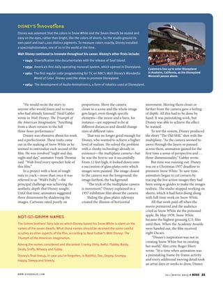 i

i

DISNEY’S nnovat ons
Disney was adamant that the colors in Snow White and the Seven Dwarfs be muted and
easy on the eyes, rather than bright, like the colors of shorts. So the studio ground its
own paint and had 1,200 distinct pigments. To measure colors exactly, Disney installed
a spectrophotometer, one of 20 in the world at the time.
Walt Disney continued to innovate throughout his career. Disney’s other firsts include:
1
•  949: Diversification into documentaries with the release of Seal Island.
1
•  959: America’s first daily-operating monorail system, which opened in Disneyland.
1
T
•  961:  he first regular color programming for TV, on NBC’s Walt Disney’s Wonderful
World of Color. Disney used the show to promote Disneyland.

Customers line up to enter Disneyland
in Anaheim, California, as the Disneyland
Monorail passes above.

1
•  964: The development of Audio-Animatronics, a form of robotics used at Disneyland.

“He would recite the story to
anyone who would listen and to many
who had already listened,” Neal Gabler
wrote in Walt Disney: The Triumph of
the American Imagination. “Anything
from a short version to the full
three-hour performance.”
Disney was obsessive about his work
and a perfectionist. These traits came
out in the making of Snow White as he
seemed to internalize each second of the
film. He was involved “night and day,
night and day,” animator Frank Thomas
said. “Walt lived every sprocket hole of
this film.”
In a project with a host of tough
nuts to crack—more than once it was
referred to as “Walt’s Folly”—the
principal challenge was achieving the
aesthetic depth that Disney sought.
Until that time, animators suggested
three dimensions by shadowing the
images. Cartoons rated poorly on

proportions. Move the camera
closer to a scene and the whole image
gets larger, even though specific
elements—the moon and a barn, for
instance—are supposed to be at
different distances and should change
sizes at different rates.
That was no longer good enough for
Disney, who wanted to achieve a higher
level of realism. He solved the problem
with a clunky technology already in
existence—the multiplane camera—but
he was the first to use it successfully.
From 12 feet high, it looked down onto
a succession of glass plates onto which
images were painted. The image closest
to the camera was the foreground; the
image farthest, the background.
“The trick of the multiplane camera
is movement,” Disney explained in a
1957 exhibition film about the camera.
Sliding the glass plates sideways
created the illusion of horizontal

NOT-SO-GRIMM NAMES
The Grimm brothers’ fairy tale on which Disney based his Snow White is silent on the
names of the seven dwarfs. What those names should be received the same careful
scrutiny as other aspects of the film, according to Neal Gabler’s Walt Disney: The
Triumph of the American Imagination.
Among the names considered and discarded: Cranky, Dirty, Awful, Flabby, Baldy,
Deafy, Sniffy, Wheezy and Tubby.
Disney’s final lineup, in case you’ve forgotten, is Bashful, Doc, Dopey, Grumpy,
Happy, Sleepy and Sneezy.

w w w . d i x o n va lv e . c o m

movement. Moving them closer or
farther from the camera gave a feeling
of depth. All this had to be done by
hand. It was painstaking work, but
Disney was able to achieve the effect
he wanted.
To test the system, Disney produced
the short “The Old Mill,” shot with the
multiplane. “As the camera seemed to
move through the layers or panned
across them, animation gained for the
first time a sense of perspective and …
three-dimensionality,” Gabler wrote.
But time was running out. Disney
was on a Christmas 1937 deadline to
premiere Snow White. To save time,
animators began to cut corners by
tracing the live action images they had
been using as guides to make the images
realistic. The studio stopped working on
shorts, which it had been doing along
with full-time work on Snow White.
All that work paid off when the
movie premiered and the audience
cried as Snow White ate the poisoned
apple. By May 1939, Snow White
became the highest grossing U.S. film
until then. When the Academy Awards
were handed out, the film received
eight Oscars.
“Disney’s inspiration was not in
creating Snow White but in creating
her world,” film critic Roger Ebert
wrote. “At a time when animation was
a painstaking frame-by-frame activity
and every additional moving detail took
an artist days or weeks to draw, Disney
fa l l / w i n t e r

2013

4

BOSS

21

 