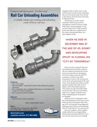 Connect and disconnect... it's that easy!

Rail Car Unloading Assemblies
A reliable solution for loading and unloading
crude oil from rail cars.

imagined a film in which every corner
and dimension would contain something
that was alive and moving. From the top
to the bottom, from the front to the back,
he filled the frame.”
It led Disney to further experimentation: With the precursor to
stereophonic sound in Fantasia (1940).
With wide-screen technology in Lady
and the Tramp (1955). With an optical
printer that allowed a combination of
live-action and animated films, as in
Mary Poppins (1964).

WHEN HE DIED IN
DECEMBER 1966 AT
THE AGE OF 65, DISNEY
WAS DEVELOPING
EPCOT IN FLORIDA, HIS
“CITY OF TOMORROW.”

Features:

• easy carry handle
• safe and reliable - valves will not open unless fittings are properly
connected
• API configuration uses a stainless steel spring on the adapter and
coupler for corrosion resistance
• tank car spanner wrench available

Material:

• robust aluminum body construction

Call or click to learn more!
Dixon
800 High Street, Chestertown, MD 21620
ph 877.963.4966 • fx 800.283.4966

dixonvalve.com
customer service: 877.963.4966
22

BOSS 4 fa l l / w i n t e r
rail car unloading.indd 1

Disney saw the coming of television
and understood early that he could use
the new medium to promote his movies
and a new project he was developing.
In 1954, he inked a deal with ABC TV
to produce a weekly series called
Disneyland. In return, ABC became part
owner in the amusement park of the same
name. (Four decades later, Disney would
purchase Capital Cities/ABC for $19
billion.) After Disneyland opened in
1955, Disney became financially stable
for the first time. There are now Disney
parks in Los Angeles, Orlando, Paris,
Tokyo, Hong Kong and one planned
for Shanghai.
Disney was now realizing his vision
free of the limitations of the movie screen.
When he died in December 1966 at the
age of 65, not long after being diagnosed
with lung cancer, Disney was developing
EPCOT in Florida, his “city of tomorrow.”
Just as he sought to create complete
worlds within his most inspired films,
Disney’s last innovation (EPCOT) was to
try to do the same in the real world.

2013
7/22/2013 12:19:38 PM

 