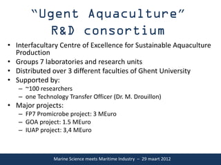 “                                                                ”

• Interfacultary Centre of Excellence for Sustainable Aquaculture
  Production
• Groups 7 laboratories and research units
• Distributed over 3 different faculties of Ghent University
• Supported by:
   – ~100 researchers
   – one Technology Transfer Officer (Dr. M. Drouillon)
• Major projects:
   – FP7 Promicrobe project: 3 MEuro
   – GOA project: 1.5 MEuro
   – IUAP project: 3,4 MEuro



               Marine Science meets Maritime Industry – 29 maart 2012
 