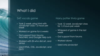 What I did
SAT vocab game
• Took 5 week using html with
JavaScript class 1.5 hours per
week
• Worked on game for 6 weeks
• Got support from forums,
teachers, and Google help outs
• Worked with Eli who did art, and
arrays
• Used HTML, CSS, JavaScript, and
jqury
Harry potter trivia game
• Took 12 week JavaScript class
for 1.5 hours per week
• Whipped of game in the last
week
• Got support from forums
• Worked alone
• Used only javascript
 