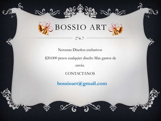 BOSSIO ART 
Novenas Diseños exclusivos 
$20.000 pesos cualquier diseño Mas gastos de 
envío. 
CONTACTANOS 
bossioart@gmail.com 
