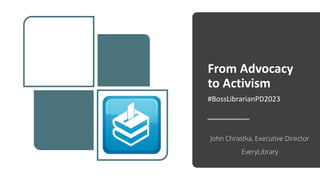 From Advocacy
to Activism
#BossLibrarianPD2023
John Chrastka, Executive Director
EveryLibrary
 