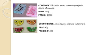 COMPONENTES: Jabón líquido, colorante y vitamina E.
PESO: 40g
PRECIO: $1.000
COMPONENTES: Jabón neutro, colorante para jabón,
alcohol y fragancia.
PESO: 100g
PRECIO: $1.900
 