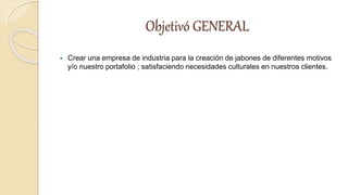 Objetivó GENERAL
 Crear una empresa de industria para la creación de jabones de diferentes motivos
y/o nuestro portafolio ; satisfaciendo necesidades culturales en nuestros clientes.
 