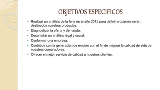 OBJETIVOS ESPECIFICOS
 Realizar un análisis de la feria en el año 2015 para definir a quienes serán
destinados nuestros productos.
 Diagnosticar la oferta y demanda.
 Desarrollar un análisis legal y social.
 Conformar una empresa.
 Contribuir con la generación de empleo con el fin de mejorar la calidad de vida de
nuestros compradores.
 Ofrecer el mejor servicio de calidad a nuestros clientes.
 