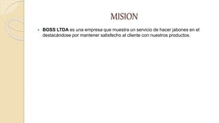 MISION
 BOSS LTDA es una empresa que muestra un servicio de hacer jabones en el
destacándose por mantener satisfecho al cliente con nuestros productos.
 