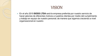 VISION
 En el año 2019 BOSS LTDA será la empresa preferida por nuestro servicio de
hacer jabones de diferentes motivos a nuestros clientes por medio del cumplimiento
y trabajo en equipo de nuestro personal; de manera que sigamos creciendo a nivel
organizacional en nuestro
 