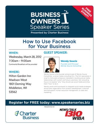 BU FR
                                                                                              EV SIN EE
                                                                                                EN ES
                                                                                                   T! S




                             Presented by Charter Business®


                  How to Use Facebook
                    for Your Business
WHEN:	                   GUEST SPEAKER:
Wednesday, March 28, 2012
7:30am – 9:00am                     Wendy Soucie
Continental Breakfast will be provided                           Founder and Principal
                                                                 Wendy Soucie Consulting


WHERE:	
                                         Wendy Soucie is the founder and principal of Wendy Soucie
 ilton Garden Inn
H                                        Consulting – a social media consulting firm. The firm specializes in
                                         small to mid-sized companies interested in building social media
Madison West                             relationships with current and future customers. Her consulting
                                         focus is to explore “why” they should use social media and show
1801 Deming Way                          them “how” to do it.
                                         Wendy works with businesses to integrate social media strategies
Middleton, WI                            across their organization from product development, customer
                                         service/support, human resources management, to sales and
53562                                    marketing.




Register for FREE today: www.speakerseries.biz
                                         PRESENTED by:
 