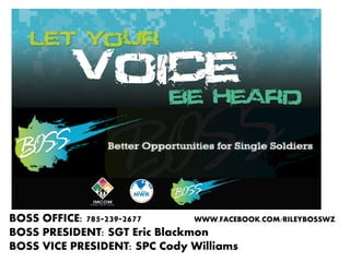 BOSS OFFICE: 785-239-2677
WWW.FACEBOOK.COM/RILEYBOSSWZ
BOSS PRESIDENT: SGT Eric Blackmon
BOSS VICE PRESIDENT: SPC Cody Williams

 