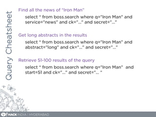 QueryCheatsheet Find all the news of “Iron Man”
select * from boss.search where q="Iron Man" and
service="news" and ck="..." and secret="..."
Get long abstracts in the results
select * from boss.search where q="Iron Man" and
abstract="long" and ck="..." and secret="…"
Retrieve 51-100 results of the query
select * from boss.search where q="Iron Man" and
start=51 and ck="..." and secret="... "
 