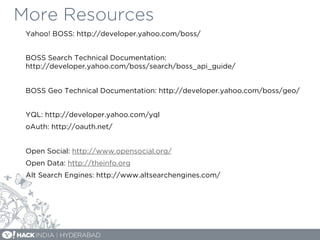 More Resources
Yahoo! BOSS: http://developer.yahoo.com/boss/
BOSS Search Technical Documentation:
http://developer.yahoo.com/boss/search/boss_api_guide/
BOSS Geo Technical Documentation: http://developer.yahoo.com/boss/geo/
YQL: http://developer.yahoo.com/yql
oAuth: http://oauth.net/
Open Social: http://www.opensocial.org/
Open Data: http://theinfo.org
Alt Search Engines: http://www.altsearchengines.com/
 