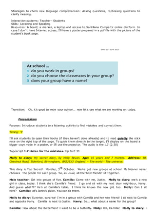Strategies to check new language comprehension: Asking questions, rephrasing questions to
clarify meaning.
Interaction patterns: Teacher - Students
Skills: Listening and Speaking
Resources: A board, a marker, a laptop and access to Santillana Compartir online platform. In
case I don´t have Internet access, I’ll have a poster prepared in a pdf file with the picture of the
student’s book page.
Transition: Ok, it’s good to know your opinion… now let’s see what we are working on today.
Presentation
Purpose: Introduce students to a listening activity to find mistakes and correct them.
Timing: 5’
I’ll ask students to open their books (if they haven’t done already) and to read quietly the stick
note on the right top of the page. To guide them directly to the target, I’ll display on the board a
bigger copy made in a poster, or I’ll use the projector. The audio is the 1.7 (2:30)
Tapescript 1.7 Listen for the mistakes. Up to 0:33
Molly to diary: My secret diary, by Molly Bevan. Age: 10 years and 7 months.  Address: 50,
Chestnut Road, Elderford, Birmingham, BR225X3 England – The world - The universe.
This diary is Top Secret!  Monday, 3
rd
October.  We’ve got new groups at school. Mr Meaner never
chooses  the people for each group. So, as usual, all the ‘best friends’ sit together.
Male teacher: Get into groups of five. Camilla: Come with me, Justin.  Molly to diary: ere’s a new
girl in class, today. I think she’s Camilla’s friend.  I go and sit with my next door neighbour, Harry.
And guess what??? He’s at Camilla’s table.  I think he knows the new girl, too.  Molly: Can I sit
here?  Camilla: at’s Janet’s place. You can sit there.
Molly to diary: Surprise, surprise! I’m in a group with Camilla and her new friend! I sit next to Camilla
and opposite Harry.  Camilla is next to Justin.  Harry: So... what about a name for the group?
Camilla: How about the Butterflies? I want to be a butterfly. Molly: OK, Camilla!  Molly to diary: I
Date: 15th
June 2017
 