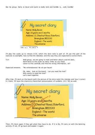 like my group. Harry is clever and Justin is really kind and Camilla is... well, Camilla!
I’ll play the audio up to minute 0:33, which the stick note is part of. I’ll use this part of the
exercise to exemplify how to find the mistakes and the way they are expected to correct them.
Tch: Well group, we are going to read and listen about a secret diary.
We’ll listen to the audio as many times as you need.
Listen to this carefully and find the wrong information, ok?
Expected answers: “No entiendooooo! No sé que hacer!
Ok, relax… look at the board… can you read the text?
Who wants to read the text?
Let’s read together.
After that, I’ll mark on the board (with the picture of the stick note) the mistake and how I correct
it / them. I’ll have the chance to check their pronunciation of numbers (15 / 50) as well.
Then, I’ll check again if they get what they have to do. If it is Ok, I’ll carry on with the listening
activity. If not, I’ll go back and explain it again.
 