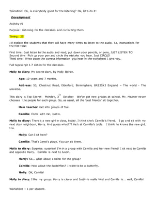 Transition: Ok, is everybody good for the listening? Ok, let’s do it!
Development
Activity #1
Purpose: Listening for the mistakes and correcting them.
Timing: 25’
I’ll explain the students that they will have many times to listen to the audio. So, instructions for
the first time:
First time: Just listen to the audio and read, put down your pencils, or pens, JUST LISTEN TO!
Second time: Pick up your pen and circle the mistake you hear. Just CIRCLE!
Third time: Write down the correct information you hear in the worksheet I give you.
Full tapescript 1.7 Listen for the mistakes.
Molly to diary: My secret diary, by Molly Bevan.
Age: 10 years and 7 months. 
Address: 50, Chestnut Road, Elderford, Birmingham, BR225X3 England – The world - The
universe.
This diary is Top Secret!  Monday, 3
rd
October.  We’ve got new groups at school. Mr. Meaner never
chooses  the people for each group. So, as usual, all the ‘best friends’ sit together.
Male teacher: Get into groups of five.
Camilla: Come with me, Justin. 
Molly to diary: There’s a new girl in class, today. I think she’s Camilla’s friend.  I go and sit with my
next door neighbour, Harry. And guess what??? He’s at Camilla’s table.  I think he knows the new girl,
too. 
Molly: Can I sit here? 
Camilla: That’s Janet’s place. You can sit there.
Molly to diary: Surprise, surprise! I’m in a group with Camilla and her new friend! I sit next to Camilla
and opposite Harry.  Camilla is next to Justin. 
Harry: So... what about a name for the group?
Camilla: How about the Butterflies? I want to be a butterfly.
Molly: OK, Camilla! 
Molly to diary: I like my group. Harry is clever and Justin is really kind and Camilla is... well, Camilla!
Worksheet – 1 per student.
 